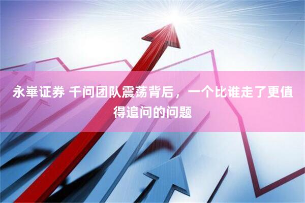 永崋证券 千问团队震荡背后，一个比谁走了更值得追问的问题