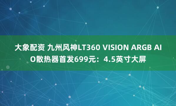 大象配资 九州风神LT360 VISION ARGB AIO散热器首发699元：4.5英寸大屏