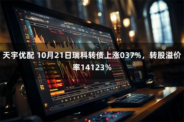 天宇优配 10月21日瑞科转债上涨037%，转股溢价率14123%