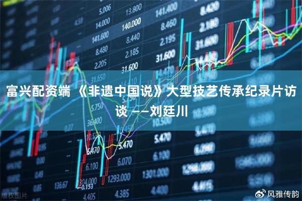 富兴配资端 《非遗中国说》大型技艺传承纪录片访谈 ——刘廷川