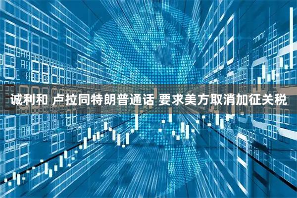 诚利和 卢拉同特朗普通话 要求美方取消加征关税