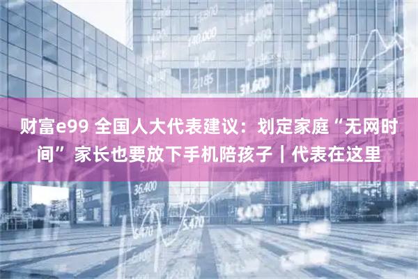 财富e99 全国人大代表建议：划定家庭“无网时间” 家长也要放下手机陪孩子｜代表在这里