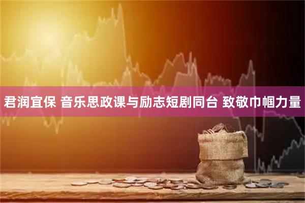 君润宜保 音乐思政课与励志短剧同台 致敬巾帼力量