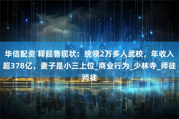 华信配资 释延鲁现状：统领2万多人武校，年收入超378亿，妻子是小三上位_商业行为_少林寺_师徒