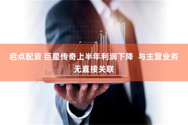 启点配资 巨星传奇上半年利润下降  与主营业务无直接关联