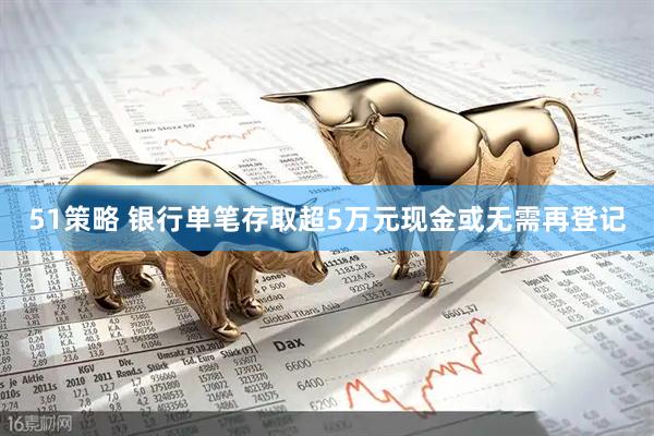 51策略 银行单笔存取超5万元现金或无需再登记