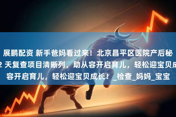 展鹏配资 新手爸妈看过来！北京昌平区医院产后秘籍登场，分娩手续、42 天复查项目清晰列，助从容开启育儿，轻松迎宝贝成长！_检查_妈妈_宝宝