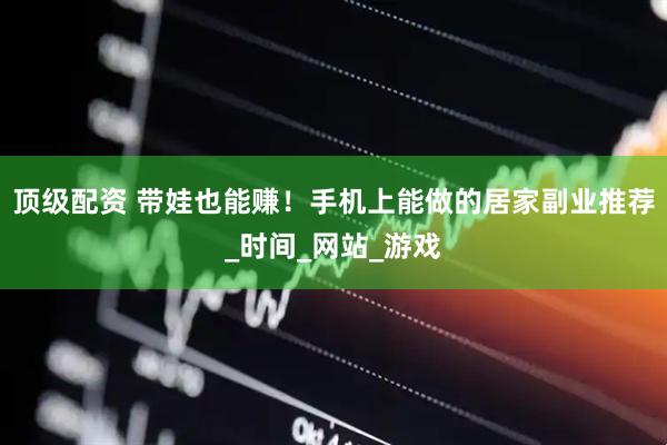 顶级配资 带娃也能赚！手机上能做的居家副业推荐_时间_网站_游戏