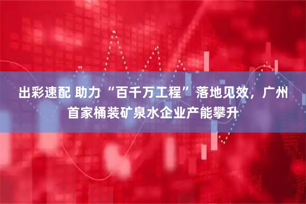 出彩速配 助力 “百千万工程” 落地见效，广州首家桶装矿泉水企业产能攀升