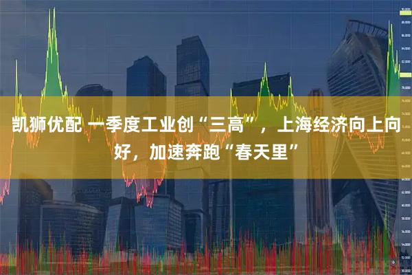 凯狮优配 一季度工业创“三高”，上海经济向上向好，加速奔跑“春天里”