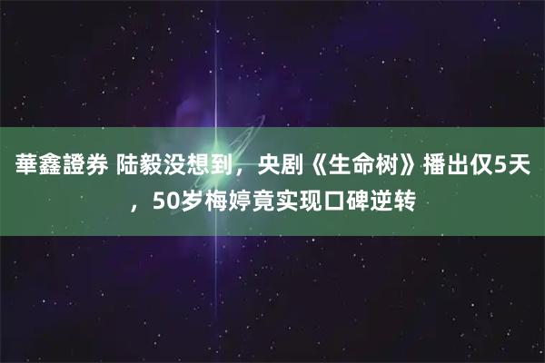 華鑫證券 陆毅没想到，央剧《生命树》播出仅5天，50岁梅婷竟实现口碑逆转