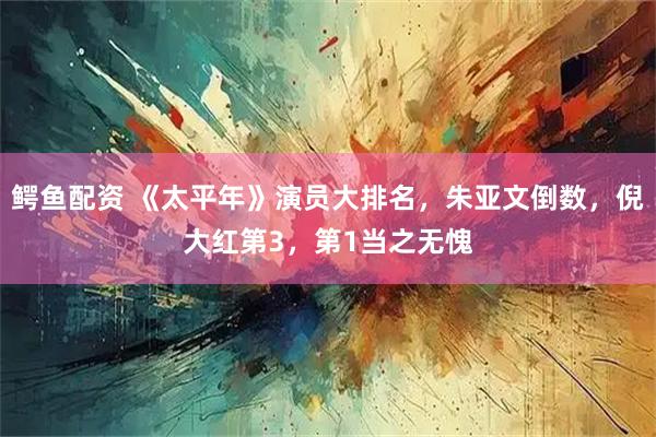 鳄鱼配资 《太平年》演员大排名，朱亚文倒数，倪大红第3，第1当之无愧