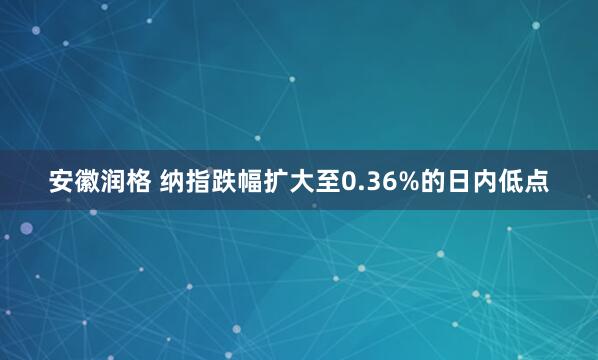 安徽润格 纳指跌幅扩大至0.36%的日内低点