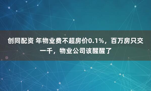 创同配资 年物业费不超房价0.1%，百万房只交一千，物业公司该醒醒了