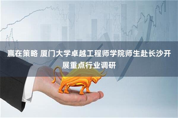 赢在策略 厦门大学卓越工程师学院师生赴长沙开展重点行业调研