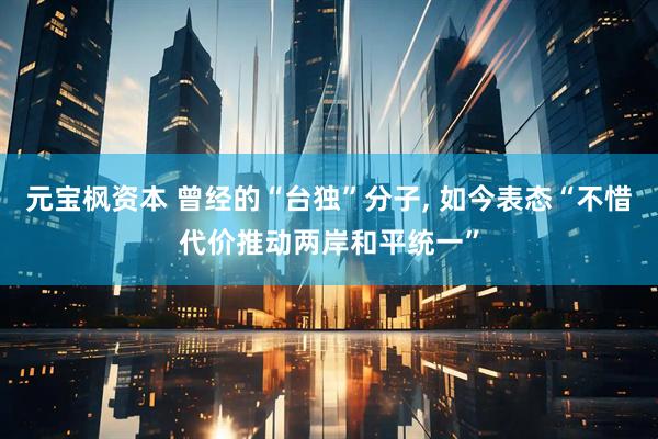 元宝枫资本 曾经的“台独”分子, 如今表态“不惜代价推动两岸和平统一”